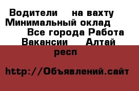 Водители BC на вахту. › Минимальный оклад ­ 60 000 - Все города Работа » Вакансии   . Алтай респ.